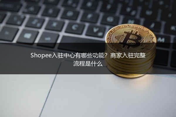 Shopee入驻中心有哪些功能？商家入驻完整流程是什么
