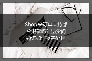 Shopee订单支持部分退款吗？退货问题该如何妥善处理