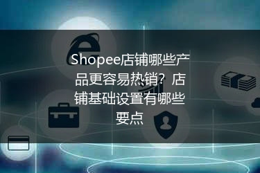 Shopee店铺哪些产品更容易热销？店铺基础设置有哪些要点 