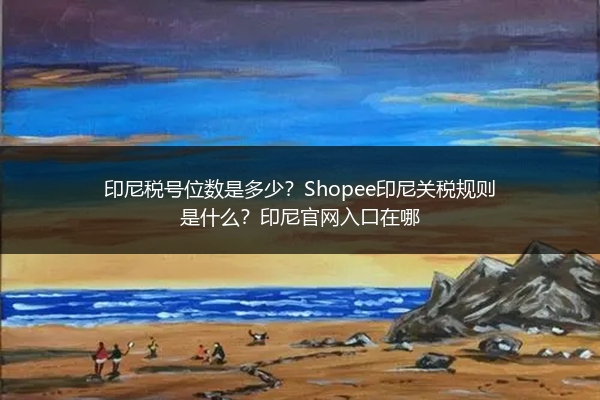 印尼税号位数是多少？Shopee印尼关税规则是什么？印尼官网入口在哪