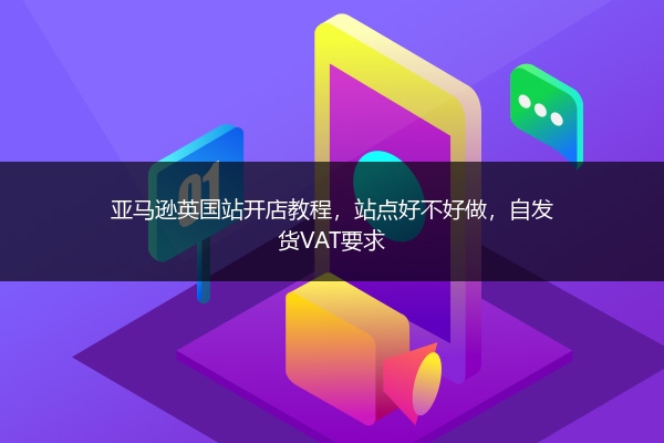 亚马逊英国站开店教程，站点好不好做，自发货VAT要求 
