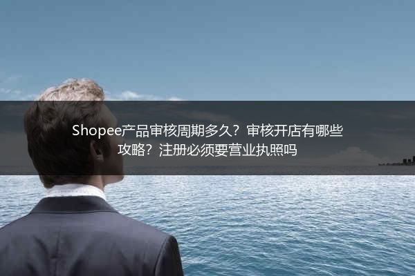 Shopee产品审核周期多久？审核开店有哪些攻略？注册必须要营业执照吗