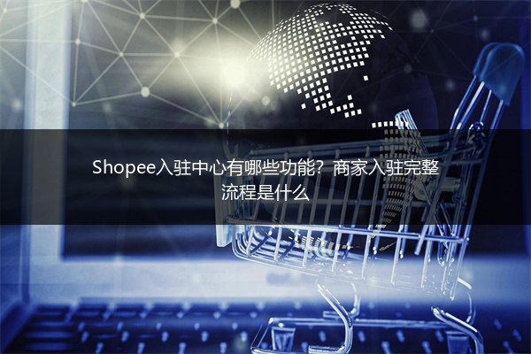 Shopee入驻中心有哪些功能？商家入驻完整流程是什么