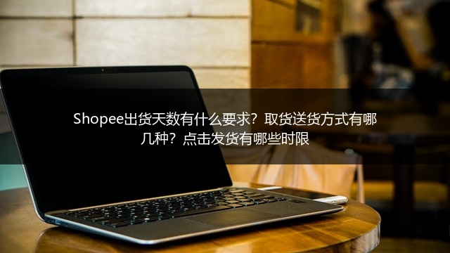 Shopee出货天数有什么要求？取货送货方式有哪几种？点击发货有哪些时限