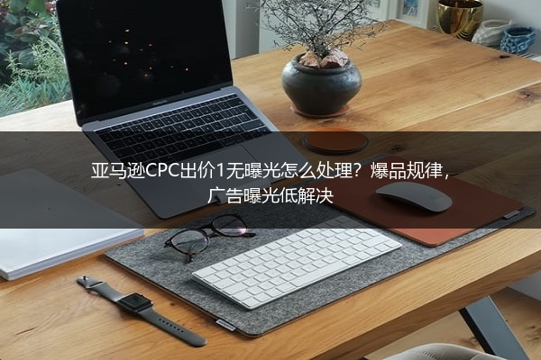 亚马逊CPC出价1无曝光怎么处理？爆品规律，广告曝光低解决