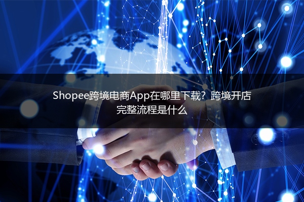 Shopee跨境电商App在哪里下载？跨境开店完整流程是什么