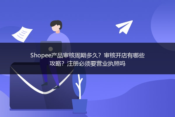 Shopee产品审核周期多久?审核开店有哪些攻略?注册必须要营业执照吗