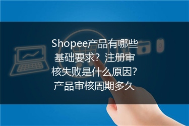 Shopee产品有哪些基础要求?注册审核失败是什么原因?产品审核周期多久
