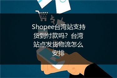 Shopee台湾站支持货到付款吗？台湾站点发货物流怎么安排
