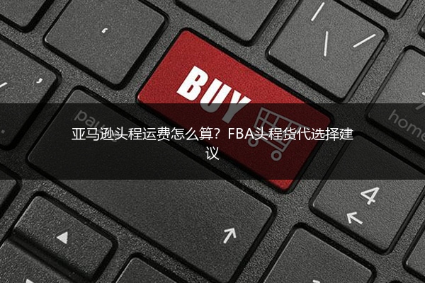 亚马逊头程运费怎么算？FBA头程货代选择建议 