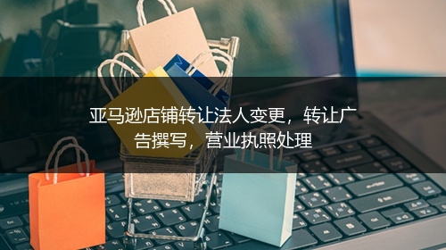 亚马逊店铺转让法人变更，转让广告撰写，营业执照处理
