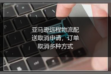 亚马逊远程物流配送取消申请,订单取消多种方式