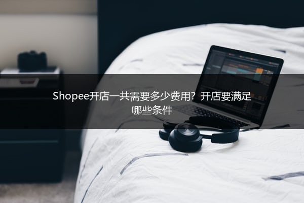 Shopee开店一共需要多少费用?开店要满足哪些条件