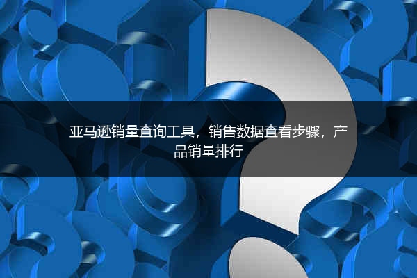 亚马逊销量查询工具，销售数据查看步骤，产品销量排行