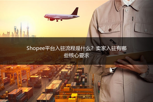 Shopee平台入驻流程是什么？卖家入驻有哪些核心要求