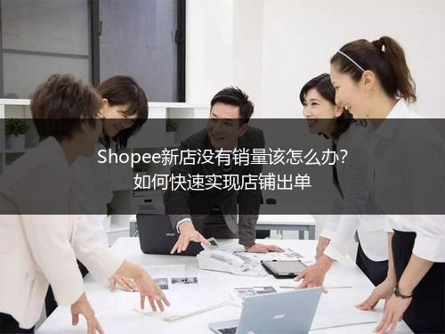 Shopee新店没有销量该怎么办？如何快速实现店铺出单