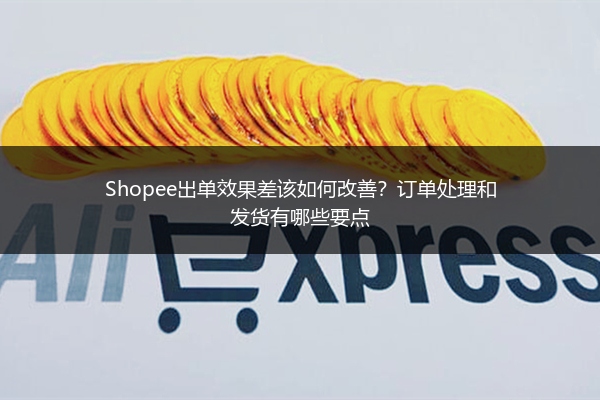 Shopee出单效果差该如何改善？订单处理和发货有哪些要点