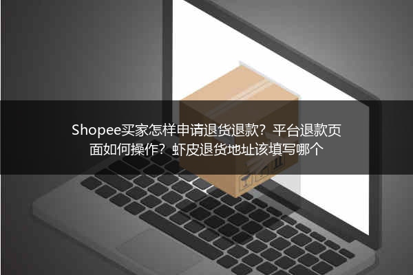 Shopee买家怎样申请退货退款?平台退款页面如何操作?虾皮退货地址该填写哪个