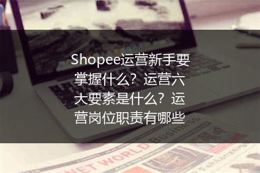 Shopee运营新手要掌握什么？运营六大要素是什么？运营岗位职责有哪些