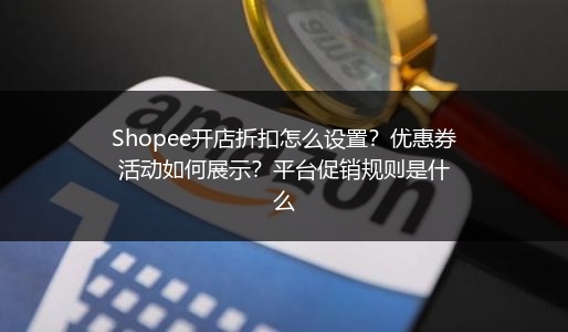 Shopee开店折扣怎么设置？优惠券活动如何展示？平台促销规则是什么 