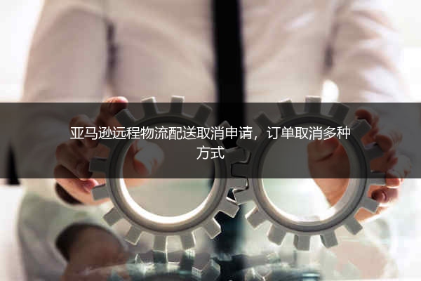 亚马逊远程物流配送取消申请，订单取消多种方式 