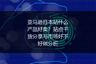 亚马逊日本站什么产品好卖？站点干货分享与市场好不好做分析