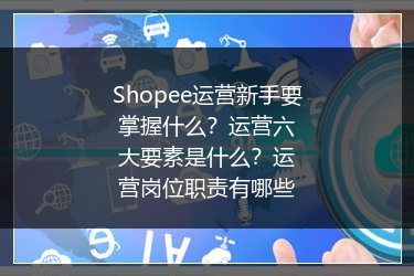 Shopee运营新手要掌握什么？运营六大要素是什么？运营岗位职责有哪些