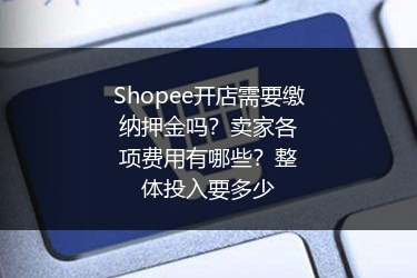 Shopee开店需要缴纳押金吗？卖家各项费用有哪些？整体投入要多少 