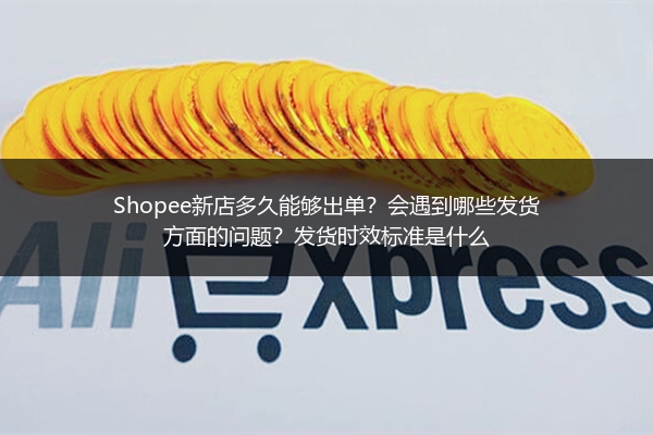 Shopee新店多久能够出单?会遇到哪些发货方面的问题?发货时效标准是什么