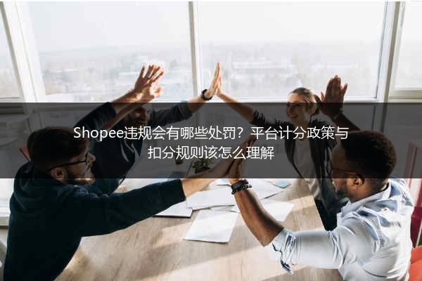 Shopee违规会有哪些处罚？平台计分政策与扣分规则该怎么理解