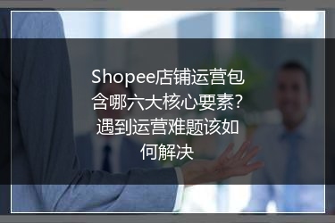 Shopee店铺运营包含哪六大核心要素？遇到运营难题该如何解决 