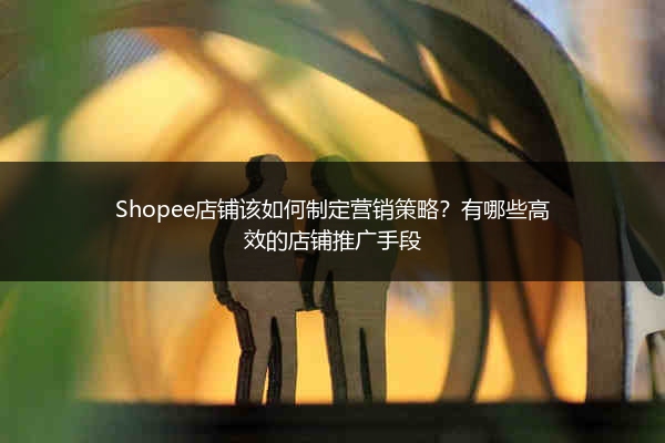 Shopee店铺该如何制定营销策略？有哪些高效的店铺推广手段 
