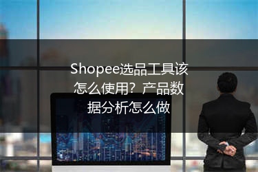 Shopee选品工具该怎么使用？产品数据分析怎么做 