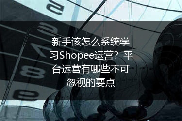 新手该怎么系统学习Shopee运营?平台运营有哪些不可忽视的要点