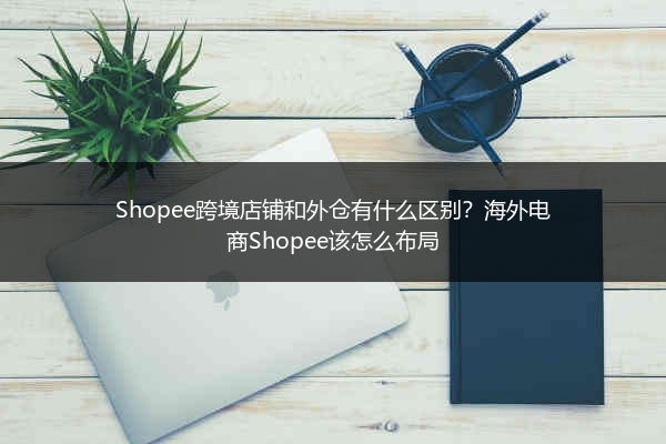 Shopee跨境店铺和外仓有什么区别？海外电商Shopee该怎么布局