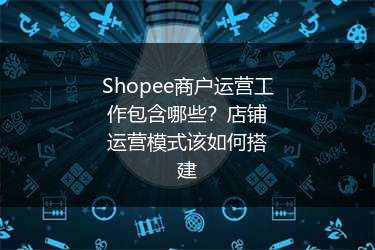 Shopee商户运营工作包含哪些？店铺运营模式该如何搭建