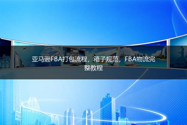 亚马逊FBA打包流程，箱子规范，FBA物流完整教程 