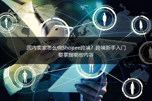 国内卖家怎么做Shopee跨境？跨境新手入门要掌握哪些内容 