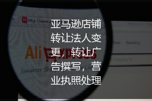 亚马逊店铺转让法人变更,转让广告撰写,营业执照处理