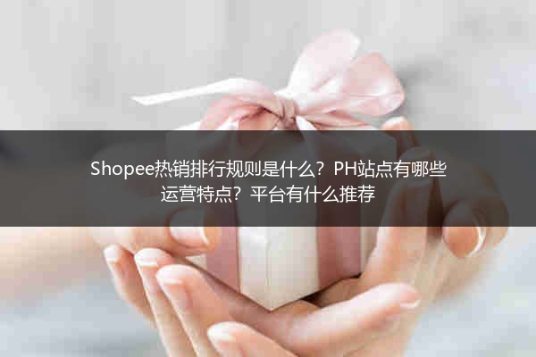Shopee热销排行规则是什么?PH站点有哪些运营特点?平台有什么推荐