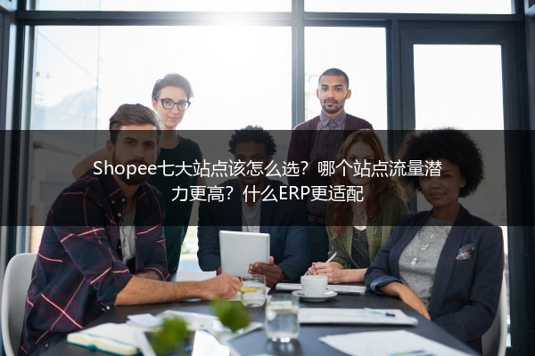Shopee七大站点该怎么选?哪个站点流量潜力更高?什么ERP更适配