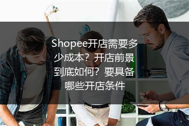 Shopee开店需要多少成本？开店前景到底如何？要具备哪些开店条件