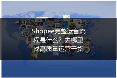 Shopee完整运营流程是什么?去哪里找高质量运营干货