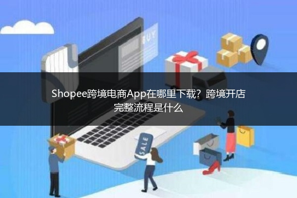 Shopee跨境电商App在哪里下载？跨境开店完整流程是什么 