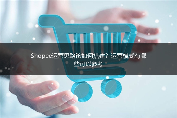 Shopee运营思路该如何搭建？运营模式有哪些可以参考