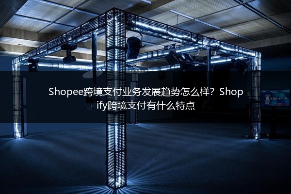 Shopee跨境支付业务发展趋势怎么样?Shopify跨境支付有什么特点