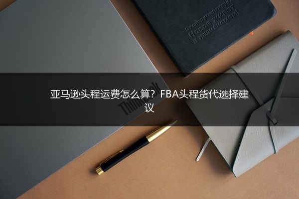 亚马逊头程运费怎么算?FBA头程货代选择建议