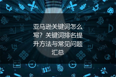 亚马逊关键词怎么写?关键词排名提升方法与常见问题汇总