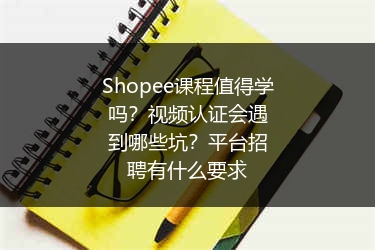 Shopee课程值得学吗？视频认证会遇到哪些坑？平台招聘有什么要求