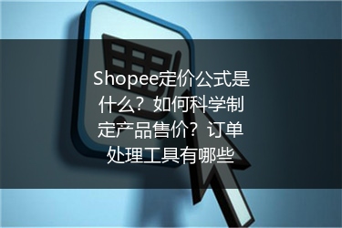 Shopee定价公式是什么？如何科学制定产品售价？订单处理工具有哪些